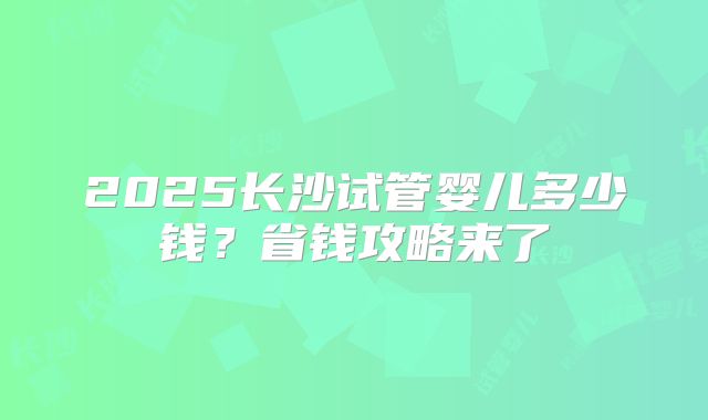 2025长沙试管婴儿多少钱？省钱攻略来了