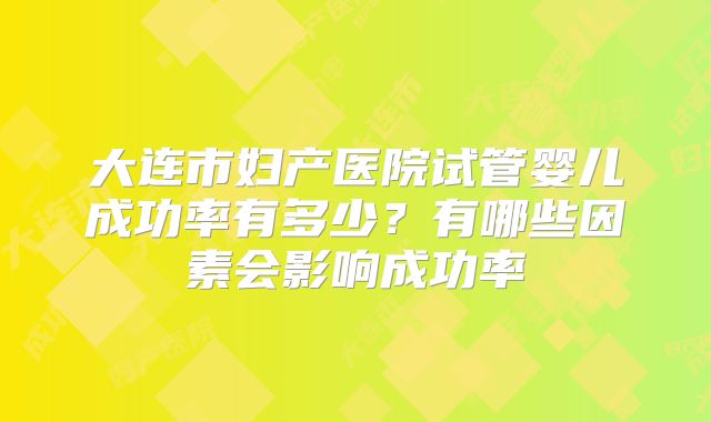 大连市妇产医院试管婴儿成功率有多少？有哪些因素会影响成功率