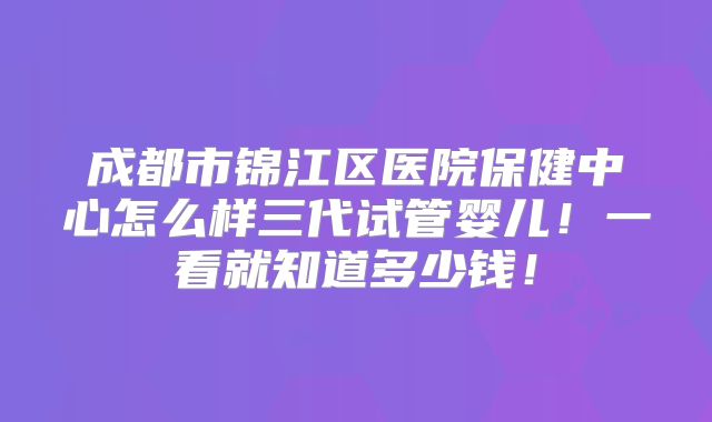 成都市锦江区医院保健中心怎么样三代试管婴儿!一看就知道多少钱!
