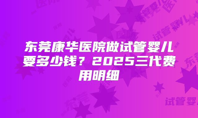 东莞康华医院做试管婴儿要多少钱？2025三代费用明细