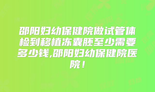 邵阳妇幼保健院做试管体检到移植冻囊胚至少需要多少钱,邵阳妇幼保健院医院！