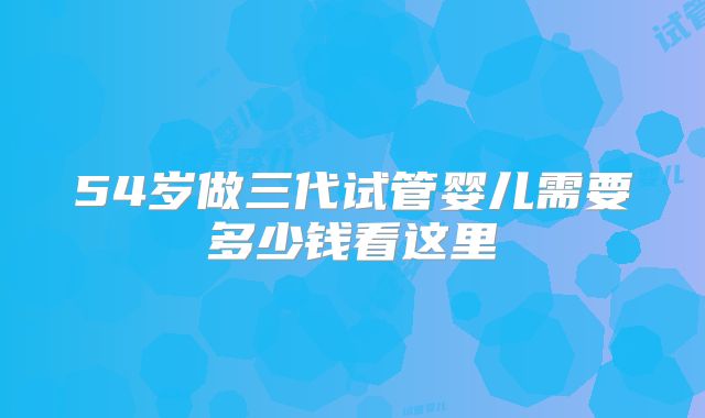 54岁做三代试管婴儿需要多少钱看这里