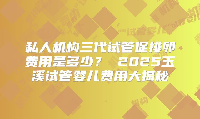 私人机构三代试管促排卵费用是多少？ 2025玉溪试管婴儿费用大揭秘