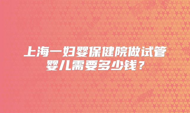 上海一妇婴保健院做试管婴儿需要多少钱?