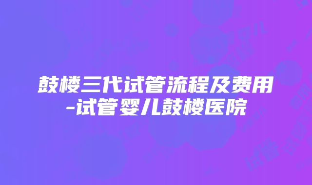 鼓楼三代试管流程及费用-试管婴儿鼓楼医院