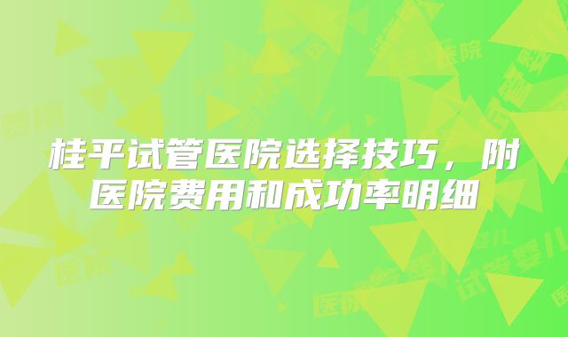 桂平试管医院选择技巧，附医院费用和成功率明细