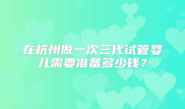 在杭州做一次三代试管婴儿需要准备多少钱？