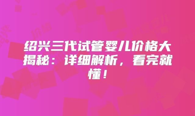 绍兴三代试管婴儿价格大揭秘：详细解析，看完就懂！
