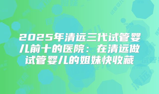 2025年清远三代试管婴儿前十的医院：在清远做试管婴儿的姐妹快收藏