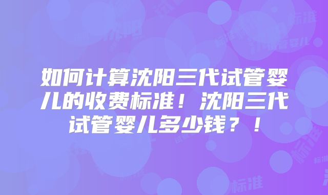 如何计算沈阳三代试管婴儿的收费标准！沈阳三代试管婴儿多少钱？！