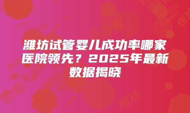 潍坊试管婴儿成功率哪家医院领先?2025年最新数据揭晓