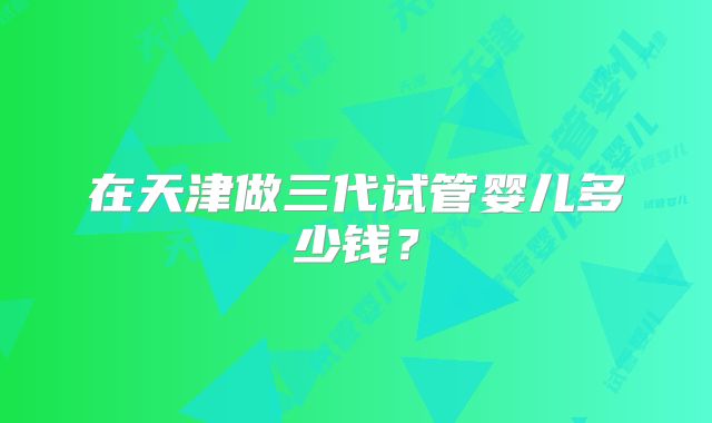 在天津做三代试管婴儿多少钱?