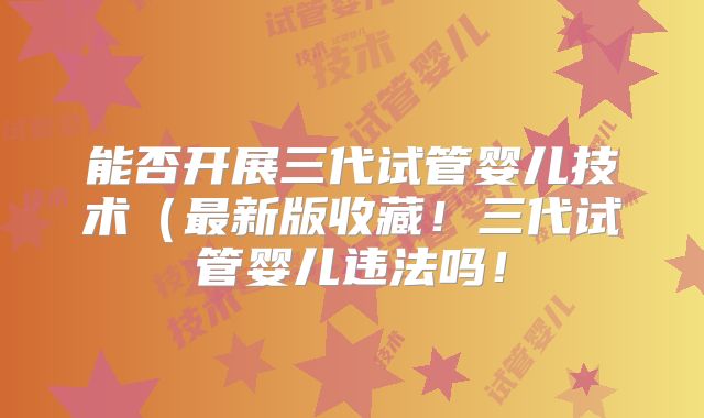 能否开展三代试管婴儿技术(最新版收藏!三代试管婴儿违法吗!