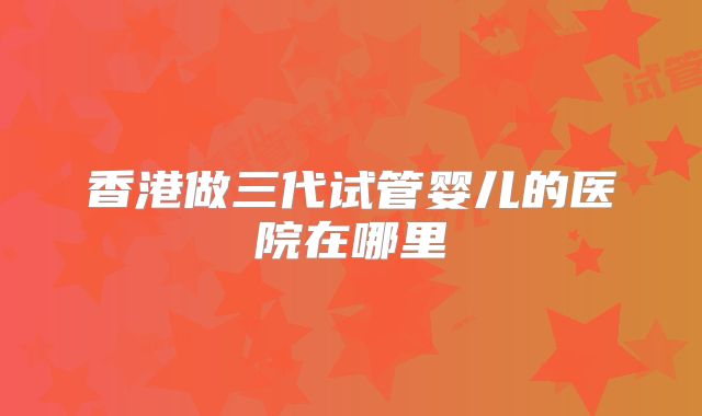 香港做三代试管婴儿的医院在哪里