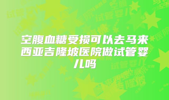 空腹血糖受损可以去马来西亚吉隆坡医院做试管婴儿吗