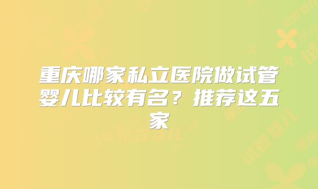 重庆哪家私立医院做试管婴儿比较有名?推荐这五家