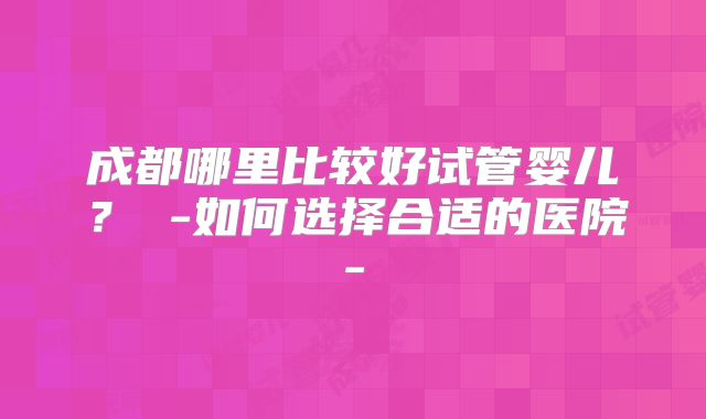 成都哪里比较好试管婴儿？ -如何选择合适的医院-