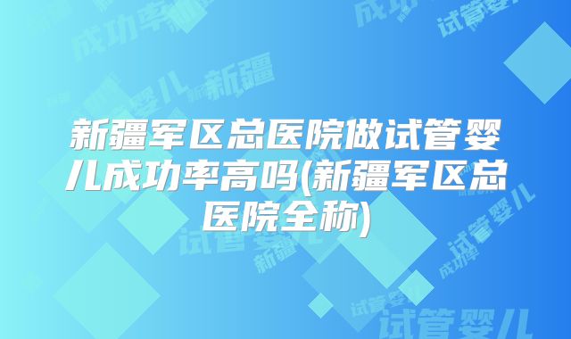 新疆军区总医院做试管婴儿成功率高吗(新疆军区总医院全称)