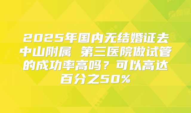 2025年国内无结婚证去中山附属 第三医院做试管的成功率高吗?可以高达百分之50%