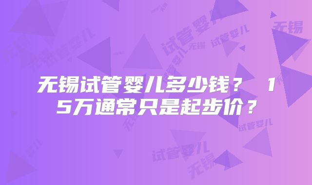 无锡试管婴儿多少钱？ 15万通常只是起步价？