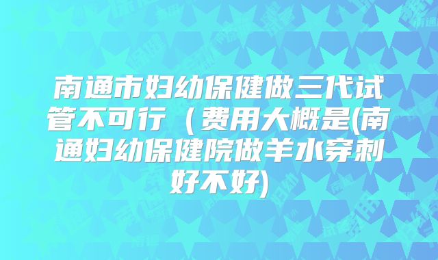 南通市妇幼保健做三代试管不可行（费用大概是(南通妇幼保健院做羊水穿刺好不好)