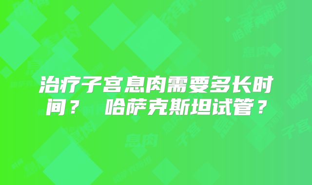 治疗子宫息肉需要多长时间？ 哈萨克斯坦试管？
