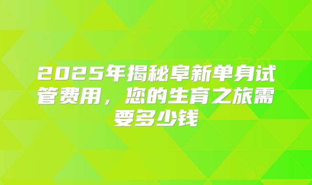 2025年揭秘阜新单身试管费用,您的生育之旅需要多少钱