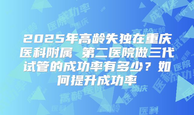 2025年高龄失独在重庆医科附属 第二医院做三代试管的成功率有多少？如何提升成功率