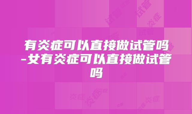 有炎症可以直接做试管吗-女有炎症可以直接做试管吗