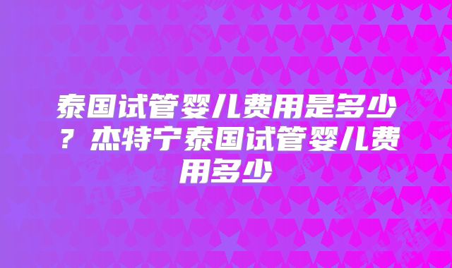 泰国试管婴儿费用是多少？杰特宁泰国试管婴儿费用多少