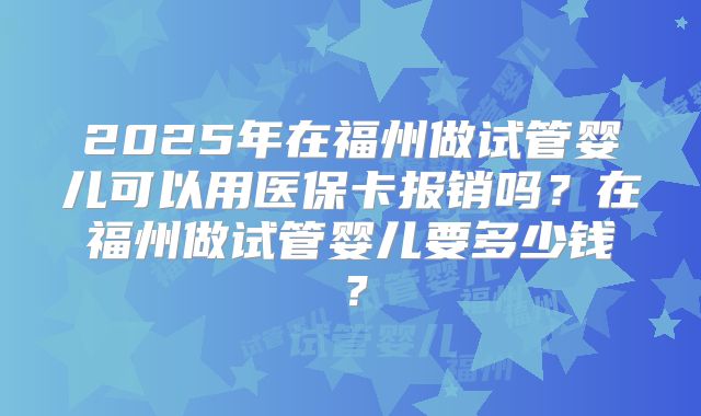 2025年在福州做试管婴儿可以用医保卡报销吗?在福州做试管婴儿要多少钱?