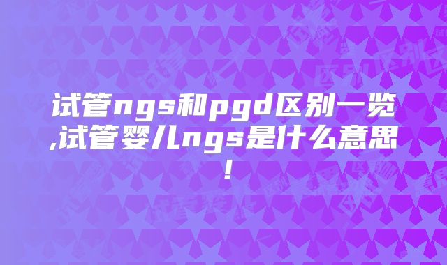 试管ngs和pgd区别一览,试管婴儿ngs是什么意思!