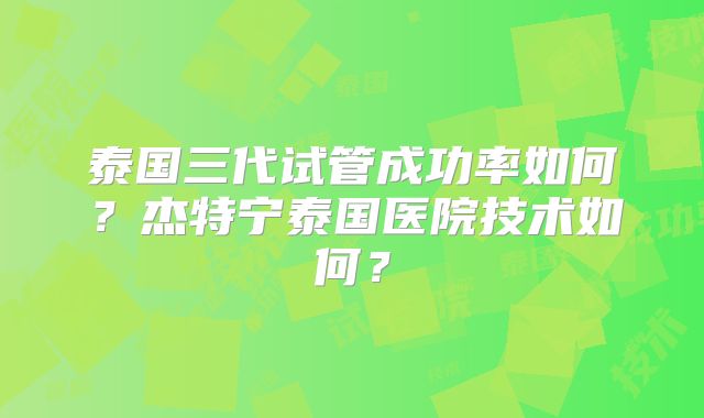 泰国三代试管成功率如何？杰特宁泰国医院技术如何？