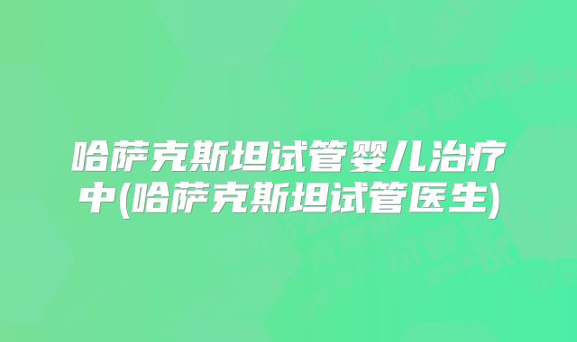 哈萨克斯坦试管婴儿治疗中(哈萨克斯坦试管医生)