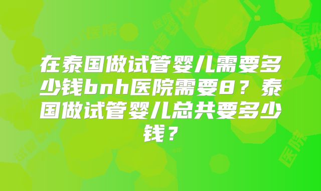 在泰国做试管婴儿需要多少钱bnh医院需要8？泰国做试管婴儿总共要多少钱？