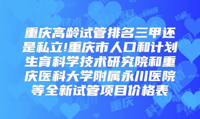 重庆高龄试管排名三甲还是私立!重庆市人口和计划生育科学技术研究院和重庆医科大学附属永川医院等全新试管项目价格表