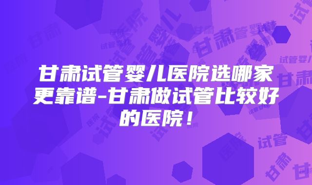 甘肃试管婴儿医院选哪家更靠谱-甘肃做试管比较好的医院！
