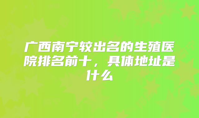 广西南宁较出名的生殖医院排名前十，具体地址是什么