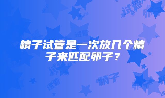 精子试管是一次放几个精子来匹配卵子？