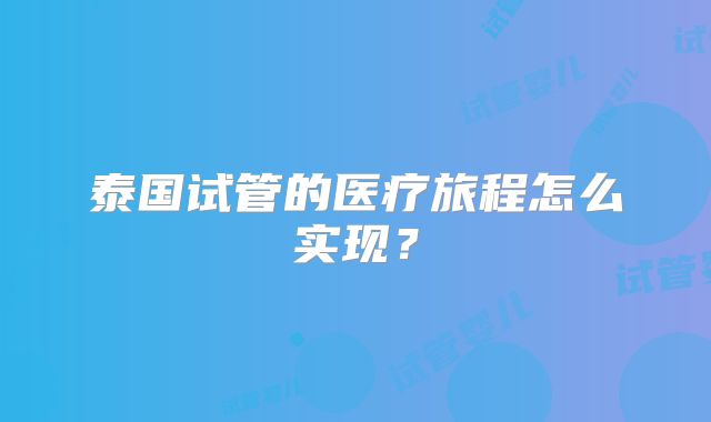 泰国试管的医疗旅程怎么实现？