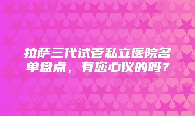 拉萨三代试管私立医院名单盘点，有您心仪的吗？