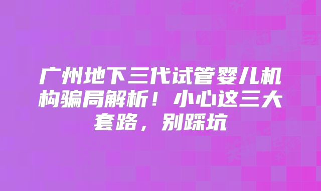 广州地下三代试管婴儿机构骗局解析！小心这三大套路，别踩坑