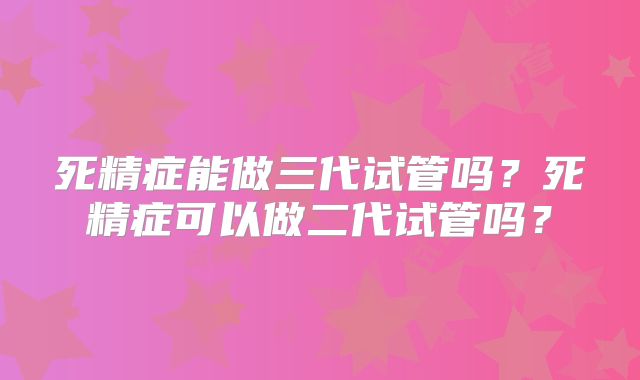 死精症能做三代试管吗？死精症可以做二代试管吗？