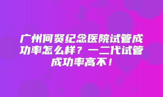 广州何贤纪念医院试管成功率怎么样？一二代试管成功率高不！