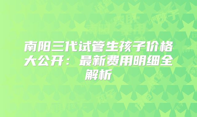 南阳三代试管生孩子价格大公开:最新费用明细全解析