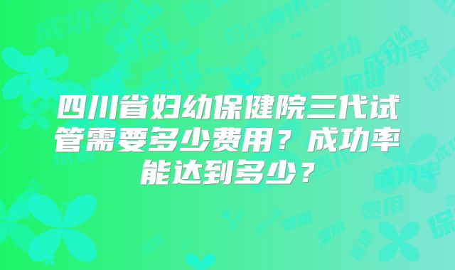 四川省妇幼保健院三代试管需要多少费用？成功率能达到多少？
