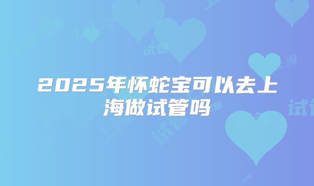 2025年怀蛇宝可以去上海做试管吗