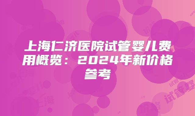 上海仁济医院试管婴儿费用概览：2024年新价格参考