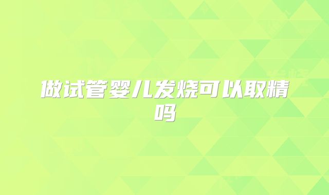 做试管婴儿发烧可以取精吗