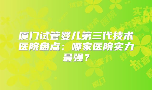 厦门试管婴儿第三代技术医院盘点：哪家医院实力最强？